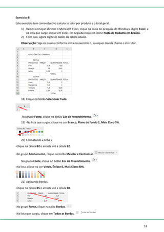 53
Exercício 4:
Este exercício tem como objetivo calcular o total por produto e o total geral.
1) Vamos começar abrindo o Microsoft Excel, clique na caixa de pesquisa do Windows, digite Excel, e
na lista que surge, clique em Excel. Em seguida clique no ícone Pasta de trabalho em branco.
2) Feito isso, agora digite os dados da tabela abaixo.
Observação: Siga os passos conforme vista no exercício 1, qualquer dúvida chame o instrutor.
18) Clique no botão Selecionar Tudo.
-No grupo Fonte, clique no botão Cor de Preenchimento.
19) -Na lista que surgiu, clique na cor Branco, Plano de Fundo 1, Mais Claro 5%.
20) Formatando a linha 2
-Clique na célula B2 e arraste até a célula E2.
-No grupo Alinhamento, clique no botão Mesclar e Centralizar.
No grupo Fonte, clique no botão Cor de Preenchimento.
-Na lista, clique na cor Verde, Ênfase 6, Mais Claro 40%.
21) Aplicando bordas.
-Clique na célula B5 e arraste até a célula E8.
-No grupo Fonte, clique na caixa Bordas.
-Na lista que surgiu, clique em Todas as Bordas.
 