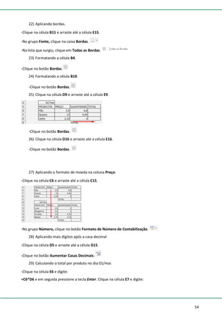 54
22) Aplicando bordas.
-Clique na célula B11 e arraste até a célula E15.
-No grupo Fonte, clique na caixa Bordas.
-Na lista que surgiu, clique em Todas as Bordas.
23) Formatando a célula B4.
-Clique no botão Bordas.
24) Formatando a célula B10.
-Clique no botão Bordas.
25) Clique na célula D9 e arraste até a célula E9.
-Clique no botão Bordas.
26) Clique na célula D16 e arraste até a célula E16.
-Clique no botão Bordas.
27) Aplicando o formato de moeda na coluna Preço.
-Clique na célula C6 e arraste até a célula C15.
-No grupo Número, clique no botão Formato de Número de Contabilização.
28) Aplicando mais dígitos após a casa decimal
-Clique na célula D5 e arraste até a célula D15.
-Clique no botão Aumentar Casas Decimais.
29) Calculando o total por produto no dia 01/mai.
-Clique na célula E6 e digite:
=C6*D6 e em seguida pressione a tecla Enter. Clique na célula E7 e digite:
 