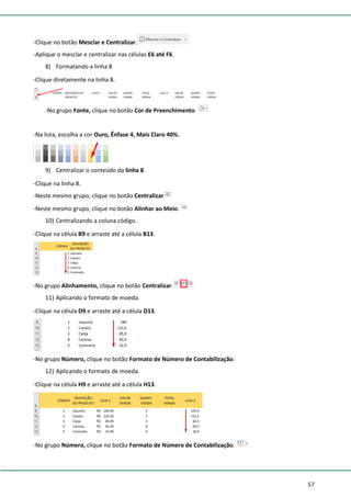 57
-Clique no botão Mesclar e Centralizar.
-Aplique o mesclar e centralizar nas células E6 até F6.
8) Formatando a linha 8
-Clique diretamente na linha 8.
-No grupo Fonte, clique no botão Cor de Preenchimento.
-Na lista, escolha a cor Ouro, Ênfase 4, Mais Claro 40%.
9) Centralizar o conteúdo da linha 8.
-Clique na linha 8.
-Neste mesmo grupo, clique no botão Centralizar
-Neste mesmo grupo, clique no botão Alinhar ao Meio.
10) Centralizando a coluna código.
-Clique na célula B9 e arraste até a célula B13.
-No grupo Alinhamento, clique no botão Centralizar.
11) Aplicando o formato de moeda.
-Clique na célula D9 e arraste até a célula D13.
-No grupo Número, clique no botão Formato de Número de Contabilização.
12) Aplicando o formato de moeda.
-Clique na célula H9 e arraste até a célula H13.
-No grupo Número, clique no botão Formato de Número de Contabilização.
 