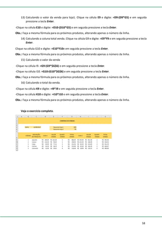58
13) Calculando o valor da venda para loja1. Clique na célula E9 e digite: =D9-(D9*G5) e em seguida
pressione a tecla Enter.
-Clique na célula E10 e digite: =D10-(D10*G5) e em seguida pressione a tecla Enter.
Obs.: Faça a mesma fórmula para os próximos produtos, alterando apenas o número da linha.
14) Calculando a coluna total venda. Clique na célula G9 e digite: =E9*F9 e em seguida pressione a tecla
Enter.
Clique na célula G10 e digite: =E10*F10e em seguida pressione a tecla Enter.
Obs.: Faça a mesma fórmula para os próximos produtos, alterando apenas o número da linha.
15) Calculando o valor da venda
-Clique na célula I9. =G9-(G9*$G$6) e em seguida pressione a tecla Enter.
-Clique na célula I10. =G10-(G10*$G$6) e em seguida pressione a tecla Enter.
Obs.: Faça a mesma fórmula para os próximos produtos, alterando apenas o número da linha.
16) Calculando o total da venda.
-Clique na célula K9 e digite: =I9*J9 e em seguida pressione a tecla Enter.
-Clique na célula K10 e digite: =I10*J10 e em seguida pressione a tecla Enter.
Obs.: Faça a mesma fórmula para os próximos produtos, alterando apenas o número da linha.
Veja o exercício completo.
 