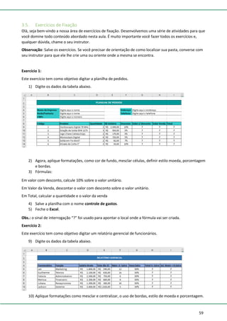59
3.5. Exercícios de Fixação
Olá, seja bem-vindo a nossa área de exercícios de fixação. Desenvolvemos uma série de atividades para que
você domine todo conteúdo abordado nesta aula. É muito importante você fazer todos os exercícios e,
qualquer dúvida, chame o seu instrutor.
Observação: Salve os exercícios. Se você precisar de orientação de como localizar sua pasta, converse com
seu instrutor para que ele lhe crie uma ou oriente onde a mesma se encontra.
Exercício 1:
Este exercício tem como objetivo digitar a planilha de pedidos.
1) Digite os dados da tabela abaixo.
2) Agora, aplique formatações, como cor de fundo, mesclar células, definir estilo moeda, porcentagem
e bordas.
3) Fórmulas:
Em valor com desconto, calcule 10% sobre o valor unitário.
Em Valor da Venda, descontar o valor com desconto sobre o valor unitário.
Em Total, calcular a quantidade e o valor da venda
4) Salve a planilha com o nome controle de gastos.
5) Feche o Excel.
Obs.: o sinal de interrogação “?” foi usado para apontar o local onde a fórmula vai ser criada.
Exercício 2:
Este exercício tem como objetivo digitar um relatório gerencial de funcionários.
9) Digite os dados da tabela abaixo.
10) Aplique formatações como mesclar e centralizar, o uso de bordas, estilo de moeda e porcentagem.
 