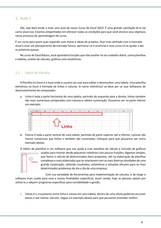 6
1. Aula 1
Olá, seja bem-vindo a mais uma aula de nosso Curso de Excel 2019. É uma grande satisfação tê-lo (a)
como aluno (a). Estamos empenhados em oferecer todas as condições para que você alcance seus objetivos
nesse processo de aprendizagem do curso.
É um curso para quem quer expandir suas metas e ideias de projetos, ficar mais alinhado com o mercado
atual e visar um planejamento de mercado futuro, aprimorar-se é essencial e esse curso irá te ajudar a dar
os próximos passos.
No curso de Excel Básico, você aprenderá funções que irão auxiliar no seu trabalho diário, como planilhas
e tabelas, análise de cálculos, gráficos com estatísticas.
1.1. Editor de Planilha
A Planilha no Excel é o local onde o usuário vai usar para editar e desenvolver uma tabela. Uma planilha
eletrônica no Excel é formada de linhas e colunas. O nome ‘eletrônica’ se deve por se usar Softwares de
desenvolvimento do computador.
a. Linha é toda a parte horizontal de uma tabela, partindo da esquerda para a direita, linhas também
são mais numerosas comparadas com colunas e obtém numeração. Possamos ver na parte inferior
um exemplo:
b. Coluna é toda a parte vertical de uma tabela, partindo da parte superior até a inferior, colunas são
menos numerosas que linhas e também são numeradas. Coloquei para que possamos ver outro
exemplo abaixo.
O editor de planilhas é um software que nos ajuda a criar planilhas de cálculo e inclusão de gráficos
usados para montar desde pequenos relatórios com poucas funções, digamos simples,
que fazem o cálculo de determinados itens propostos, até na elaboração de planilhas
complexas e mais elaboradas que se relacionem com as mais diversas atividades de uma
grande corporação, obtendo resultados, estatísticas e soluções eficazes para os mais
determinados problemas do dia a dia de uma empresa.
Com sua variedade de ferramentas para implementação de cálculos, é de longe o
software mais usado para essa e outras finalidades especificas, assim sendo, hoje as pessoas optam por
utilizá-lo a adquirir programas específicos para contabilidade e gestão.
c. Célula é o cruzamento entre linha e coluna em uma tabela, dentro de uma célula podemos escrever
textos e até realizar cálculos. Segue um exemplo abaixo para que possamos entender melhor.
 