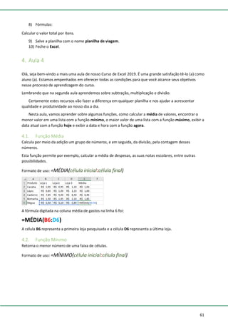 61
8) Fórmulas:
Calcular o valor total por itens.
9) Salve a planilha com o nome planilha de viagem.
10) Feche o Excel.
4. Aula 4
Olá, seja bem-vindo a mais uma aula de nosso Curso de Excel 2019. É uma grande satisfação tê-lo (a) como
aluno (a). Estamos empenhados em oferecer todas as condições para que você alcance seus objetivos
nesse processo de aprendizagem do curso.
Lembrando que na segunda aula aprendemos sobre subtração, multiplicação e divisão.
Certamente estes recursos vão fazer a diferença em qualquer planilha e nos ajudar a acrescentar
qualidade e produtividade ao nosso dia a dia.
Nesta aula, vamos aprender sobre algumas funções, como calcular a média de valores, encontrar o
menor valor em uma lista com a função mínimo, o maior valor de uma lista com a função máximo, exibir a
data atual com a função hoje e exibir a data e hora com a função agora.
4.1. Função Média
Calcula por meio da adição um grupo de números, e em seguida, da divisão, pela contagem desses
números.
Esta função permite por exemplo, calcular a média de despesas, as suas notas escolares, entre outras
possibilidades.
Formato de uso: =MÉDIA(célula inicial:célula final)
A fórmula digitada na coluna média de gastos na linha 6 foi:
=MÉDIA(B6:D6)
A célula B6 representa a primeira loja pesquisada e a célula D6 representa a última loja.
4.2. Função Mínimo
Retorna o menor número de uma faixa de células.
Formato de uso: =MÍNIMO(célula inicial:célula final)
 