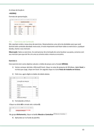 63
A sintaxe da função é:
=AGORA()
Formato de apresentação.
4.6. Exercícios de Conteúdo
Olá, seja bem-vindo a nossa área de exercícios. Desenvolvemos uma série de atividades para que você
domine todo conteúdo abordado nesta aula, é muito importante você fazer todos os exercícios e, qualquer
dúvida, chame o seu instrutor.
Observação: Salve os exercícios. Se você precisar de orientação de como localizar sua pasta, converse com
seu instrutor para que ele lhe crie uma ou oriente onde a mesma se encontra.
Exercício 1:
Este exercício tem como objetivo calcular a média de preços com a função MÉDIA().
1) Vamos começar abrindo o Microsoft Excel, clique na caixa de pesquisa do Windows, digite Excel, e
na lista que surge, clique em Excel. Em seguida clique no ícone Pasta de trabalho em branco.
2) Feito isso, agora digite os dados da tabela abaixo.
3) Formatando a linha 2.
-Clique na célula B2 e arraste até a célula C2.
-No grupo Alinhamento, clique no botão Mesclar e Centralizar
4) Aplicando cor no fundo da planilha
 