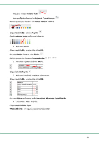 64
-Clique no botão Selecionar Tudo.
No grupo Fonte, clique no botão Cor de Preenchimento.
-Na lista que surgiu, clique na cor Branco, Plano de Fundo 1.
-Clique na célula B2 e aplique: Negrito.
-Escolha a Cor de fundo conforme a indicação.
5) Aplicando bordas
-Clique na célula B4 e arraste até a célula C11.
-No grupo Fonte, clique na caixa Bordas.
-Na lista que surgiu, clique em Todas as Bordas.
6) Aplicando negrito nas células B4 e C5.
-Clique no botão Negrito.
7) Aplicando o estilo de moeda na coluna preço.
-Clique na célula C6 e arraste até a célula C11.
-No grupo Número, clique no botão Formato de Número de Contabilização.
8) Calculando a média de preço.
-Clique na célula C11 e digite:
=MÉDIA(C6:C10) e em seguida pressione a tecla Enter.
 