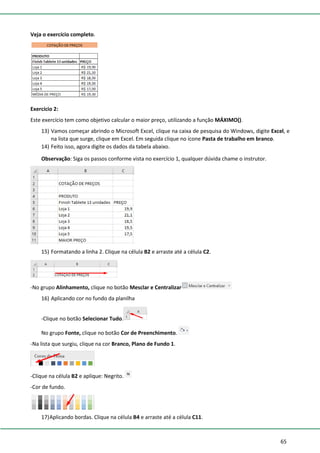 65
Veja o exercício completo.
Exercício 2:
Este exercício tem como objetivo calcular o maior preço, utilizando a função MÁXIMO().
13) Vamos começar abrindo o Microsoft Excel, clique na caixa de pesquisa do Windows, digite Excel, e
na lista que surge, clique em Excel. Em seguida clique no ícone Pasta de trabalho em branco.
14) Feito isso, agora digite os dados da tabela abaixo.
Observação: Siga os passos conforme vista no exercício 1, qualquer dúvida chame o instrutor.
15) Formatando a linha 2. Clique na célula B2 e arraste até a célula C2.
-No grupo Alinhamento, clique no botão Mesclar e Centralizar
16) Aplicando cor no fundo da planilha
-Clique no botão Selecionar Tudo.
No grupo Fonte, clique no botão Cor de Preenchimento.
-Na lista que surgiu, clique na cor Branco, Plano de Fundo 1.
-Clique na célula B2 e aplique: Negrito.
-Cor de fundo.
17)Aplicando bordas. Clique na célula B4 e arraste até a célula C11.
 