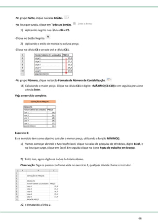 66
-No grupo Fonte, clique na caixa Bordas.
-Na lista que surgiu, clique em Todas as Bordas.
1) Aplicando negrito nas células B4 e C5.
-Clique no botão Negrito.
2) Aplicando o estilo de moeda na coluna preço.
-Clique na célula C6 e arraste até a célula C11.
-No grupo Número, clique no botão Formato de Número de Contabilização.
18) Calculando o maior preço. Clique na célula C11 e digite: =MÁXIMO(C6:C10) e em seguida pressione
a tecla Enter.
Veja o exercício completo.
Exercício 3:
Este exercício tem como objetivo calcular o menor preço, utilizando a função MÍNIMO().
1) Vamos começar abrindo o Microsoft Excel, clique na caixa de pesquisa do Windows, digite Excel, e
na lista que surge, clique em Excel. Em seguida clique no ícone Pasta de trabalho em branco.
2) Feito isso, agora digite os dados da tabela abaixo.
Observação: Siga os passos conforme vista no exercício 1, qualquer dúvida chame o instrutor.
22) Formatando a linha 2.
 