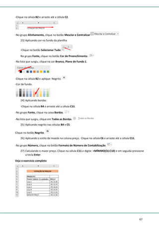 67
-Clique na célula B2 e arraste até a célula C2.
-No grupo Alinhamento, clique no botão Mesclar e Centralizar
23) Aplicando cor no fundo da planilha
-Clique no botão Selecionar Tudo.
No grupo Fonte, clique no botão Cor de Preenchimento.
-Na lista que surgiu, clique na cor Branco, Plano de Fundo 1.
-Clique na célula B2 e aplique: Negrito.
-Cor de fundo.
24) Aplicando bordas
-Clique na célula B4 e arraste até a célula C11.
-No grupo Fonte, clique na caixa Bordas.
-Na lista que surgiu, clique em Todas as Bordas.
25) Aplicando negrito nas células B4 e C5.
Clique no botão Negrito.
26) Aplicando o estilo de moeda na coluna preço. Clique na célula C6 e arraste até a célula C11.
-No grupo Número, clique no botão Formato de Número de Contabilização.
27) Calculando o maior preço. Clique na célula C11 e digite: =MÍNIMO(C6:C10) e em seguida pressione
a tecla Enter.
Veja o exercício completo
 