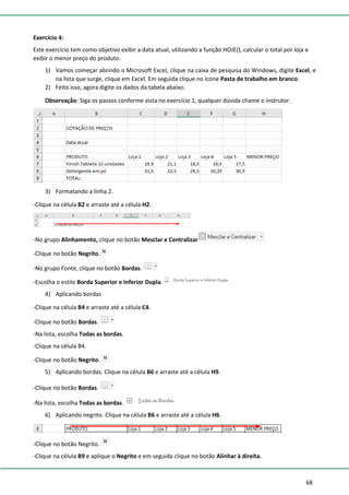 68
Exercício 4:
Este exercício tem como objetivo exibir a data atual, utilizando a função HOJE(), calcular o total por loja e
exibir o menor preço do produto.
1) Vamos começar abrindo o Microsoft Excel, clique na caixa de pesquisa do Windows, digite Excel, e
na lista que surge, clique em Excel. Em seguida clique no ícone Pasta de trabalho em branco.
2) Feito isso, agora digite os dados da tabela abaixo.
Observação: Siga os passos conforme vista no exercício 1, qualquer dúvida chame o instrutor.
3) Formatando a linha 2.
-Clique na célula B2 e arraste até a célula H2.
-No grupo Alinhamento, clique no botão Mesclar e Centralizar
-Clique no botão Negrito.
-No grupo Fonte, clique no botão Bordas.
-Escolha o estilo Borda Superior e Inferior Dupla.
4) Aplicando bordas
-Clique na célula B4 e arraste até a célula C4.
-Clique no botão Bordas.
-Na lista, escolha Todas as bordas.
-Clique na célula B4.
-Clique no botão Negrito.
5) Aplicando bordas. Clique na célula B6 e arraste até a célula H9.
-Clique no botão Bordas.
-Na lista, escolha Todas as bordas.
6) Aplicando negrito. Clique na célula B6 e arraste até a célula H6.
-Clique no botão Negrito.
-Clique na célula B9 e aplique o Negrito e em seguida clique no botão Alinhar à direita.
 