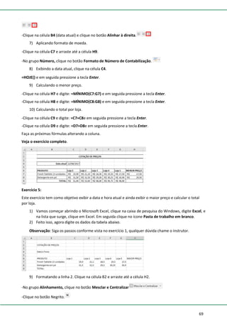 69
-Clique na célula B4 (data atual) e clique no botão Alinhar à direita.
7) Aplicando formato de moeda.
-Clique na célula C7 e arraste até a célula H9.
-No grupo Número, clique no botão Formato de Número de Contabilização.
8) Exibindo a data atual, clique na célula C4.
=HOJE() e em seguida pressione a tecla Enter.
9) Calculando o menor preço.
-Clique na célula H7 e digite: =MÍNIMO(C7:G7) e em seguida pressione a tecla Enter.
-Clique na célula H8 e digite: =MÍNIMO(C8:G8) e em seguida pressione a tecla Enter.
10) Calculando o total por loja.
-Clique na célula C9 e digite: =C7+C8e em seguida pressione a tecla Enter.
-Clique na célula D9 e digite: =D7+D8e em seguida pressione a tecla Enter.
Faça as próximas fórmulas alterando a coluna.
Veja o exercício completo.
Exercício 5:
Este exercício tem como objetivo exibir a data e hora atual e ainda exibir o maior preço e calcular o total
por loja.
1) Vamos começar abrindo o Microsoft Excel, clique na caixa de pesquisa do Windows, digite Excel, e
na lista que surge, clique em Excel. Em seguida clique no ícone Pasta de trabalho em branco.
2) Feito isso, agora digite os dados da tabela abaixo.
Observação: Siga os passos conforme vista no exercício 1, qualquer dúvida chame o instrutor.
9) Formatando a linha 2. Clique na célula B2 e arraste até a célula H2.
-No grupo Alinhamento, clique no botão Mesclar e Centralizar
-Clique no botão Negrito.
 