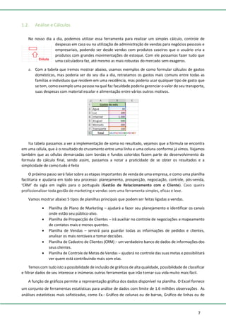 7
1.2. Análise e Cálculos
No nosso dia a dia, podemos utilizar essa ferramenta para realizar um simples cálculo, controle de
despesas em casa ou na utilização de administração de vendas para negócios pessoais e
empresariais, podendo ser desde vendas com produtos caseiros que o usuário cria a
produtos com grandes movimentações de estoque. Com ele possamos fazer tudo que
uma calculadora faz, até mesmo as mais robustas do mercado sem exageros.
a. Com a tabela que iremos mostrar abaixo, usamos exemplos de como formular cálculos de gastos
domésticos, mas poderia ser do seu dia a dia, retratamos os gastos mais comuns entre todas as
famílias e indivíduos que residem em uma residência, mas poderia usar qualquer tipo de gasto que
se tem, como exemplo uma pessoa na qual faz faculdade poderia gerenciar o valor do seu transporte,
suas despesas com material escolar e alimentação entre vários outros motivos.
Na tabela passamos a ver a implementação de soma no resultado, vejamos que a fórmula se encontra
em uma célula, que é o resultado do cruzamento entre uma linha e uma coluna conforme já vimos. Vejamos
também que as células demarcadas com bordas e fundos coloridos fazem parte do desenvolvimento da
formula do cálculo final, sendo assim, passamos a notar a praticidade de se obter os resultados e a
simplicidade de como tudo é feito
O próximo passo será falar sobre as etapas importantes de venda de uma empresa, e como uma planilha
facilitaria e ajudaria em todo seu processo: planejamento, prospecção, negociação, controle, pós-venda,
‘CRM’ da sigla em inglês para o português (Gestão de Relacionamento com o Cliente). Caso queira
profissionalizar toda gestão de marketing e vendas com uma ferramenta simples, eficaz e leve.
Vamos mostrar abaixo 5 tipos de planilhas principais que podem ser feitas ligadas a vendas.
• Planilha de Plano de Marketing – ajudará a fazer seu planejamento e identificar os canais
onde estão seu público-alvo.
• Planilha de Prospecção de Clientes – irá auxiliar no controle de negociações e mapeamento
de contatos mais e menos quentes.
• Planilha de Vendas – servirá para guardar todas as informações de pedidos e clientes,
analisar os mais rentáveis e tomar decisões.
• Planilha de Cadastro de Clientes (CRM) – um verdadeiro banco de dados de informações dos
seus clientes.
• Planilha de Controle de Metas de Vendas – ajudará no controle das suas metas e possibilitará
ver quem está contribuindo mais com elas.
Temos com tudo isto a possibilidade de inclusão de gráficos de alta qualidade, possibilidade de classificar
e filtrar dados de seu interesse e inúmeras outras ferramentas que irão tornar sua vida muito mais fácil.
A função de gráficos permite a representação gráfica dos dados disponível na planilha. O Excel fornece
um conjunto de ferramentas estatísticas para análise de dados com limite de 1.6 milhões observações. As
análises estatísticas mais sofisticadas, como Ex.: Gráfico de colunas ou de barras, Gráfico de linhas ou de
 