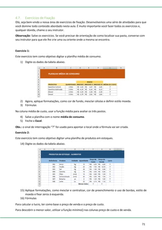 71
4.7. Exercícios de Fixação
Olá, seja bem-vindo a nossa área de exercícios de fixação. Desenvolvemos uma série de atividades para que
você domine todo conteúdo abordado nesta aula. É muito importante você fazer todos os exercícios e,
qualquer dúvida, chame o seu instrutor.
Observação: Salve os exercícios. Se você precisar de orientação de como localizar sua pasta, converse com
seu instrutor para que ele lhe crie uma ou oriente onde a mesma se encontra.
Exercício 1:
Este exercício tem como objetivo digitar a planilha média de consumo.
1) Digite os dados da tabela abaixo.
2) Agora, aplique formatações, como cor de fundo, mesclar células e definir estilo moeda.
3) Fórmulas
Na coluna média de custo, usar a função média para avaliar os três postos.
4) Salve a planilha com o nome média de consumo.
5) Feche o Excel.
Obs.: o sinal de interrogação “?” foi usado para apontar o local onde a fórmula vai ser criada.
Exercício 2:
Este exercício tem como objetivo digitar uma planilha de produtos em estoques.
14) Digite os dados da tabela abaixo.
15) Aplique formatações, como mesclar e centralizar, cor de preenchimento o uso de bordas, estilo de
moeda e fixar zeros à esquerda.
16) Fórmulas
Para calcular o lucro, ter como base o preço de venda e o preço de custo.
Para descobrir o menor valor, utilizar a função mínimo() nas colunas preço de custo e de venda.
 