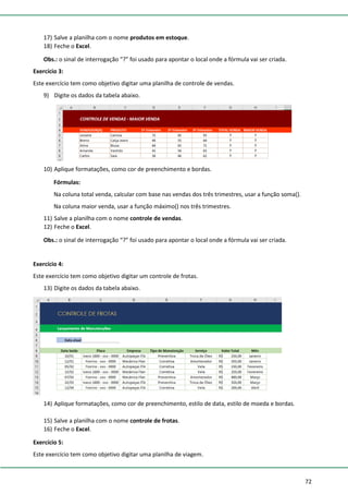 72
17) Salve a planilha com o nome produtos em estoque.
18) Feche o Excel.
Obs.: o sinal de interrogação “?” foi usado para apontar o local onde a fórmula vai ser criada.
Exercício 3:
Este exercício tem como objetivo digitar uma planilha de controle de vendas.
9) Digite os dados da tabela abaixo.
10) Aplique formatações, como cor de preenchimento e bordas.
Fórmulas:
Na coluna total venda, calcular com base nas vendas dos três trimestres, usar a função soma().
Na coluna maior venda, usar a função máximo() nos três trimestres.
11) Salve a planilha com o nome controle de vendas.
12) Feche o Excel.
Obs.: o sinal de interrogação “?” foi usado para apontar o local onde a fórmula vai ser criada.
Exercício 4:
Este exercício tem como objetivo digitar um controle de frotas.
13) Digite os dados da tabela abaixo.
14) Aplique formatações, como cor de preenchimento, estilo de data, estilo de moeda e bordas.
15) Salve a planilha com o nome controle de frotas.
16) Feche o Excel.
Exercício 5:
Este exercício tem como objetivo digitar uma planilha de viagem.
 