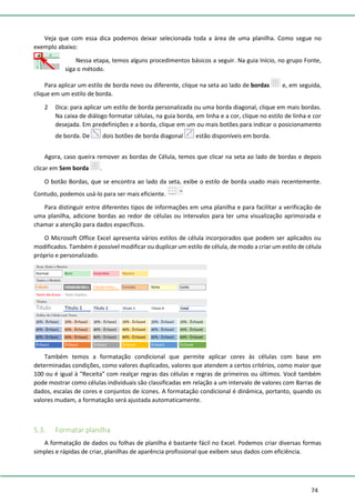 74
Veja que com essa dica podemos deixar selecionada toda a área de uma planilha. Como segue no
exemplo abaixo:
Nessa etapa, temos alguns procedimentos básicos a seguir. Na guia Início, no grupo Fonte,
siga o método.
Para aplicar um estilo de borda novo ou diferente, clique na seta ao lado de bordas e, em seguida,
clique em um estilo de borda.
2 Dica: para aplicar um estilo de borda personalizada ou uma borda diagonal, clique em mais bordas.
Na caixa de diálogo formatar células, na guia borda, em linha e a cor, clique no estilo de linha e cor
desejada. Em predefinições e a borda, clique em um ou mais botões para indicar o posicionamento
de borda. De dois botões de borda diagonal estão disponíveis em borda.
Agora, caso queira remover as bordas de Célula, temos que clicar na seta ao lado de bordas e depois
clicar em Sem borda .
O botão Bordas, que se encontra ao lado da seta, exibe o estilo de borda usado mais recentemente.
Contudo, podemos usá-lo para ser mais eficiente.
Para distinguir entre diferentes tipos de informações em uma planilha e para facilitar a verificação de
uma planilha, adicione bordas ao redor de células ou intervalos para ter uma visualização aprimorada e
chamar a atenção para dados específicos.
O Microsoft Office Excel apresenta vários estilos de célula incorporados que podem ser aplicados ou
modificados. Também é possível modificar ou duplicar um estilo de célula, de modo a criar um estilo de célula
próprio e personalizado.
Também temos a formatação condicional que permite aplicar cores às células com base em
determinadas condições, como valores duplicados, valores que atendem a certos critérios, como maior que
100 ou é igual à "Receita" com realçar regras das células e regras de primeiros ou últimos. Você também
pode mostrar como células individuais são classificadas em relação a um intervalo de valores com Barras de
dados, escalas de cores e conjuntos de ícones. A formatação condicional é dinâmica, portanto, quando os
valores mudam, a formatação será ajustada automaticamente.
5.3. Formatar planilha
A formatação de dados ou folhas de planilha é bastante fácil no Excel. Podemos criar diversas formas
simples e rápidas de criar, planilhas de aparência profissional que exibem seus dados com eficiência.
 