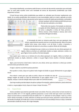 75
Caso esteja trabalhando, sua empresa pode fornecer um tema de documento corporativo que você pode
usar ou você pode escolher entre uma variedade de temas de documentos predefinidos que estão
disponíveis no Excel.
O Excel fornece vários estilos predefinidos que podem ser utilizados para formatar rapidamente uma
tabela. Se os estilos predefinidos não cumprem as suas necessidades, pode ser criado e aplicado um estilo
de tabela personalizado. Embora seja possível excluir apenas os estilos de tabela personalizados, você poderá
remover qualquer estilo de tabela predefinido para que
ele não seja mais aplicado a uma tabela.
Pode ainda mais ajustar a formatação ao selecionar
as opções de Estilos Rápidos para elementos de tabela,
tal como o cabeçalho e Linhas de Total, primeiro e
últimas colunas, Linhas listadas e colunas, bem como
automática filtragem de tabela.
5.4. Fonte e Alinhamento
A formatação de texto ou números pode fazer com que apareçam mais
visíveis, especialmente quando você tem uma planilha grande. Alterar formatos
padrão inclui coisas, como alterar a cor da fonte, o estilo, o tamanho, o
alinhamento do texto em uma célula, ou aplicar efeitos de formatação.
Portanto, se desejarmos que o texto ou os números de uma célula apareçam em
negrito, itálico ou tenham um sublinhado simples ou duplo, selecione a célula e na
guia Página Inicial, escolha o formato desejado
Caso espere que o texto ou os números de uma célula apareçam em negrito, itálico ou tenham um
sublinhado simples ou duplo, selecione a célula e na guia Página Inicial, escolha o formato desejado:
Agora, para tornarmos visível todo o texto em uma célula, temos que selecionar a célula que contém
somente texto parcialmente visível.
A seguir, vejamos os próximos passos possíveis:
Para quebrar o texto, clique em quebrar texto imagem do botão no grupo Alinhamento na guia página
inicial.
Para reduzir o texto para que caiba na célula, clique em Iniciador de caixa de
diálogo imagem do botão ao lado de Alinhamento na guia página inicial e, em
seguida, marque a caixa de seleção reduzir para caber em controle de texto.
Caso haja mudança de ideia depois de aplicar qualquer formatação, podemos desfazê-la, basta selecionar
o texto e, na guia página inicial, clique em Limpar >limpar formatos.
5.5. Copiar/Colar
Vamos considerar que estamos querendo mover uma célula. Para isso, vamos clicar no ícone recortar ou
teclas de atalho 'Ctrl + X'. Em seguida, podemos posicionar o cursor onde você quer inserir suas células e
clique no ícone Colar ou novamente teclas de atalho 'Ctrl + V', selecione no menu Edição > Colar ou o menu
Inserir células recortadas, ou ainda, selecione as células que você quer mover, posicione o mouse sobre uma
das bordas da seleção, de modo que o cursor se transforme em uma seta oblíqua branca e clique, mantendo
pressionado o botão do mouse, até o lugar desejado.
 
