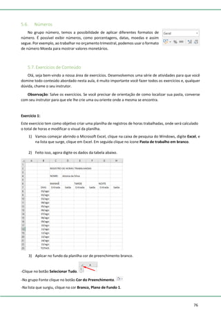 76
5.6. Números
No grupo número, temos a possibilidade de aplicar diferentes formatos de
número. É possível exibir números, como porcentagens, datas, moedas e assim
segue. Por exemplo, ao trabalhar no orçamento trimestral, podemos usar o formato
de número Moeda para mostrar valores monetários.
5.7. Exercícios de Conteúdo
Olá, seja bem-vindo a nossa área de exercícios. Desenvolvemos uma série de atividades para que você
domine todo conteúdo abordado nesta aula, é muito importante você fazer todos os exercícios e, qualquer
dúvida, chame o seu instrutor.
Observação: Salve os exercícios. Se você precisar de orientação de como localizar sua pasta, converse
com seu instrutor para que ele lhe crie uma ou oriente onde a mesma se encontra.
Exercício 1:
Este exercício tem como objetivo criar uma planilha de registros de horas trabalhadas, onde será calculado
o total de horas e modificar o visual da planilha.
1) Vamos começar abrindo o Microsoft Excel, clique na caixa de pesquisa do Windows, digite Excel, e
na lista que surge, clique em Excel. Em seguida clique no ícone Pasta de trabalho em branco.
2) Feito isso, agora digite os dados da tabela abaixo.
3) Aplicar no fundo da planilha cor de preenchimento branco.
-Clique no botão Selecionar Tudo.
-No grupo Fonte clique no botão Cor do Preenchimento.
-Na lista que surgiu, clique na cor Branco, Plano de Fundo 1.
 