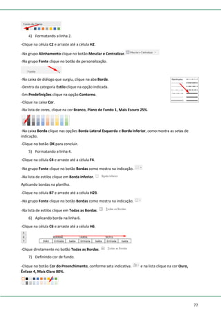 77
4) Formatando a linha 2.
-Clique na célula C2 e arraste até a célula H2.
-No grupo Alinhamento clique no botão Mesclar e Centralizar.
-No grupo Fonte clique no botão de personalização.
-Na caixa de diálogo que surgiu, clique na aba Borda.
-Dentro da categoria Estilo clique na opção indicada.
-Em Predefinições clique na opção Contorno.
-Clique na caixa Cor.
-Na lista de cores, clique na cor Branco, Plano de Fundo 1, Mais Escuro 25%.
-Na caixa Borda clique nas opções Borda Lateral Esquerda e Borda Inferior, como mostra as setas de
indicação.
-Clique no botão OK para concluir.
5) Formatando a linha 4.
-Clique na célula C4 e arraste até a célula F4.
-No grupo Fonte clique no botão Bordas como mostra na indicação.
-Na lista de estilos clique em Borda Inferior.
Aplicando bordas na planilha.
-Clique na célula B7 e arraste até a célula H23.
-No grupo Fonte clique no botão Bordas como mostra na indicação.
-Na lista de estilos clique em Todas as Bordas.
6) Aplicando borda na linha 6.
-Clique na célula C6 e arraste até a célula H6.
-Clique diretamente no botão Todas as Bordas.
7) Definindo cor de fundo.
-Clique no botão Cor do Preenchimento, conforme seta indicativa. e na lista clique na cor Ouro,
Ênfase 4, Mais Claro 80%.
 
