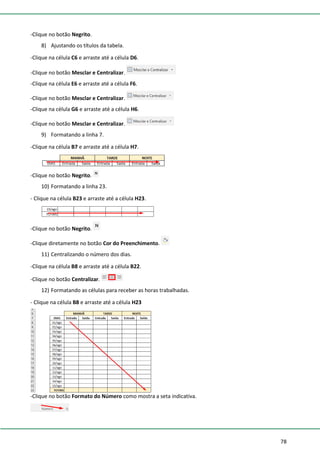 78
-Clique no botão Negrito.
8) Ajustando os títulos da tabela.
-Clique na célula C6 e arraste até a célula D6.
-Clique no botão Mesclar e Centralizar.
-Clique na célula E6 e arraste até a célula F6.
-Clique no botão Mesclar e Centralizar.
-Clique na célula G6 e arraste até a célula H6.
-Clique no botão Mesclar e Centralizar.
9) Formatando a linha 7.
-Clique na célula B7 e arraste até a célula H7.
-Clique no botão Negrito.
10) Formatando a linha 23.
- Clique na célula B23 e arraste até a célula H23.
-Clique no botão Negrito.
-Clique diretamente no botão Cor do Preenchimento.
11) Centralizando o número dos dias.
-Clique na célula B8 e arraste até a célula B22.
-Clique no botão Centralizar.
12) Formatando as células para receber as horas trabalhadas.
- Clique na célula B8 e arraste até a célula H23
-Clique no botão Formato do Número como mostra a seta indicativa.
 