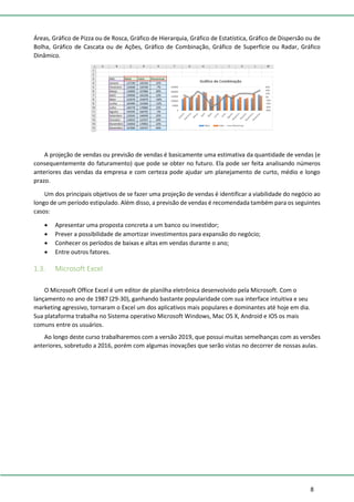 8
Áreas, Gráfico de Pizza ou de Rosca, Gráfico de Hierarquia, Gráfico de Estatística, Gráfico de Dispersão ou de
Bolha, Gráfico de Cascata ou de Ações, Gráfico de Combinação, Gráfico de Superfície ou Radar, Gráfico
Dinâmico.
A projeção de vendas ou previsão de vendas é basicamente uma estimativa da quantidade de vendas (e
consequentemente do faturamento) que pode se obter no futuro. Ela pode ser feita analisando números
anteriores das vendas da empresa e com certeza pode ajudar um planejamento de curto, médio e longo
prazo.
Um dos principais objetivos de se fazer uma projeção de vendas é identificar a viabilidade do negócio ao
longo de um período estipulado. Além disso, a previsão de vendas é recomendada também para os seguintes
casos:
• Apresentar uma proposta concreta a um banco ou investidor;
• Prever a possibilidade de amortizar investimentos para expansão do negócio;
• Conhecer os períodos de baixas e altas em vendas durante o ano;
• Entre outros fatores.
1.3. Microsoft Excel
O Microsoft Office Excel é um editor de planilha eletrônica desenvolvido pela Microsoft. Com o
lançamento no ano de 1987 (29-30), ganhando bastante popularidade com sua interface intuitiva e seu
marketing agressivo, tornaram o Excel um dos aplicativos mais populares e dominantes até hoje em dia.
Sua plataforma trabalha no Sistema operativo Microsoft Windows, Mac OS X, Android e IOS os mais
comuns entre os usuários.
Ao longo deste curso trabalharemos com a versão 2019, que possui muitas semelhanças com as versões
anteriores, sobretudo a 2016, porém com algumas inovações que serão vistas no decorrer de nossas aulas.
 