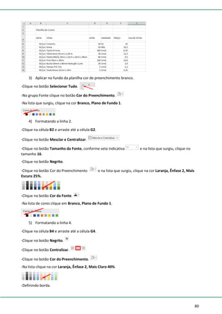 80
3) Aplicar no fundo da planilha cor de preenchimento branco.
-Clique no botão Selecionar Tudo.
-No grupo Fonte clique no botão Cor do Preenchimento.
-Na lista que surgiu, clique na cor Branco, Plano de Fundo 1.
4) Formatando a linha 2.
-Clique na célula B2 e arraste até a célula G2.
-Clique no botão Mesclar e Centralizar.
-Clique no botão Tamanho da Fonte, conforme seta indicativa e na lista que surgiu, clique no
tamanho 16.
-Clique no botão Negrito.
-Clique no botão Cor do Preenchimento e na lista que surgiu, clique na cor Laranja, Ênfase 2, Mais
Escuro 25%.
-Clique no botão Cor da Fonte.
-Na lista de cores clique em Branco, Plano de Fundo 1.
5) Formatando a linha 4.
-Clique na célula B4 e arraste até a célula G4.
-Clique no botão Negrito.
-Clique no botão Centralizar.
-Clique no botão Cor do Preenchimento.
-Na lista clique na cor Laranja, Ênfase 2, Mais Claro 40%.
-Definindo borda.
 