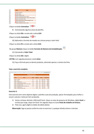 82
-Clique no botão Centralizar.
9) Centralizando algumas áreas da planilha.
-Clique na célula D6 e arraste até a célula G14.
-Clique no botão Centralizar.
10) Aplicando o formato de moeda nas colunas preço e valor total.
-Clique na célula F6 e arraste até a célula G14.
-No grupo Número clique no botão Formato de Número de Contabilização.
11) Calculando o Valor Total.
-Clique na célula G6 e digite:
=F6*D6 e em seguida pressione a tecla Enter.
12) Faça a fórmula para os demais produtos, alterando apenas o número da linha.
Veja o exercício completo.
Exercício 3:
Este exercício tem como objetivo digitar a planilha custo de produção, aplicar formatações para melhor o
visual e calcular o total por item produzido.
1) Vamos começar abrindo o Microsoft Excel, clique na caixa de pesquisa do Windows, digite Excel, e
na lista que surge, clique em Excel. Em seguida clique no ícone Pasta de trabalho em branco.
2) Feito isso, agora digite os dados da tabela abaixo.
Observação: Siga os passos conforme vista no exercício 1, qualquer dúvida chame o instrutor.
 
