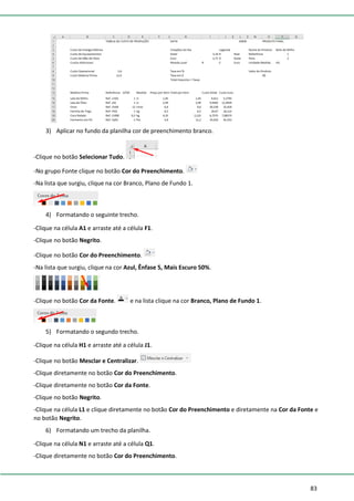 83
3) Aplicar no fundo da planilha cor de preenchimento branco.
-Clique no botão Selecionar Tudo.
-No grupo Fonte clique no botão Cor do Preenchimento.
-Na lista que surgiu, clique na cor Branco, Plano de Fundo 1.
4) Formatando o seguinte trecho.
-Clique na célula A1 e arraste até a célula F1.
-Clique no botão Negrito.
-Clique no botão Cor do Preenchimento.
-Na lista que surgiu, clique na cor Azul, Ênfase 5, Mais Escuro 50%.
-Clique no botão Cor da Fonte. e na lista clique na cor Branco, Plano de Fundo 1.
5) Formatando o segundo trecho.
-Clique na célula H1 e arraste até a célula J1.
-Clique no botão Mesclar e Centralizar.
-Clique diretamente no botão Cor do Preenchimento.
-Clique diretamente no botão Cor da Fonte.
-Clique no botão Negrito.
-Clique na célula L1 e clique diretamente no botão Cor do Preenchimento e diretamente na Cor da Fonte e
no botão Negrito.
6) Formatando um trecho da planilha.
-Clique na célula N1 e arraste até a célula Q1.
-Clique diretamente no botão Cor do Preenchimento.
 