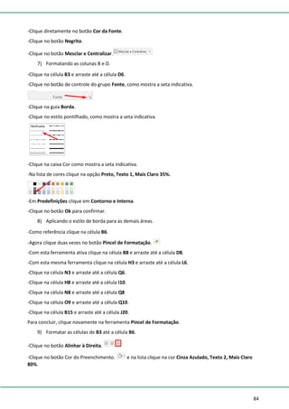 84
-Clique diretamente no botão Cor da Fonte.
-Clique no botão Negrito.
-Clique no botão Mesclar e Centralizar.
7) Formatando as colunas B e D.
-Clique na célula B3 e arraste até a célula D6.
-Clique no botão de controle do grupo Fonte, como mostra a seta indicativa.
-Clique na guia Borda.
-Clique no estilo pontilhado, como mostra a seta indicativa.
-Clique na caixa Cor como mostra a seta indicativa.
-Na lista de cores clique na opção Preto, Texto 1, Mais Claro 35%.
-Em Predefinições clique em Contorno e Interna.
-Clique no botão Ok para confirmar.
8) Aplicando o estilo de borda para as demais áreas.
-Como referência clique na célula B6.
-Agora clique duas vezes no botão Pincel de Formatação.
-Com esta ferramenta ativa clique na célula B8 e arraste até a célula D8.
-Com esta mesma ferramenta clique na célula H3 e arraste até a célula L6.
-Clique na célula N3 e arraste até a célula Q6.
-Clique na célula H8 e arraste até a célula I10.
-Clique na célula N8 e arraste até a célula Q8
-Clique na célula O9 e arraste até a célula Q10.
-Clique na célula B15 e arraste até a célula J20.
Para concluir, clique novamente na ferramenta Pincel de Formatação.
9) Formatar as células de B3 até a célula B6.
-Clique no botão Alinhar à Direita.
-Clique no botão Cor do Preenchimento. e na lista clique na cor Cinza Azulado, Texto 2, Mais Claro
80%.
 