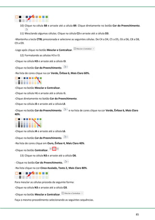 85
10) Clique na célula B8 e arraste até a célula B9. Clique diretamente no botão Cor do Preenchimento.
11) Mesclando algumas células. Clique na célula C3 e arraste até a célula D3.
-Mantenha a tecla CTRL pressionada e selecione as seguintes células. De C4 a D4, C5 a D5, C6 a D6, C8 a D8,
C9 a D9.
-Logo após clique no botão Mesclar e Centralizar.
12) Formatando as células H3 e I3.
-Clique na célula H3 e arraste até a célula I3.
-Clique no botão Cor do Preenchimento.
-Na lista de cores clique na cor Verde, Ênfase 6, Mais Claro 60%.
-Clique no botão Mesclar e Centralizar.
-Clique na célula H6 e arraste até a célula I6.
-Clique diretamente no botão Cor do Preenchimento.
-Clique na célula J3 e arraste até a célula L3.
-Clique no botão Cor do Preenchimento. e na lista de cores clique na cor Verde, Ênfase 6, Mais Claro
40%.
-Clique na célula J4 e arraste até a célula L6.
-Clique no botão Cor do Preenchimento.
-Na lista de cores clique em Ouro, Ênfase 4, Mais Clara 40%.
-Clique no botão Centralizar.
13) Clique na célula N3 e arraste até a célula O6.
- Clique no botão Cor do Preenchimento.
-Na lista clique na cor Cinza Azulado, Texto 2, Mais Claro 80%.
Para mesclar as células proceda da seguinte forma:
-Clique na célula N3 e arraste até a célula O3.
-Clique no botão Mesclar e Centralizar.
Faça o mesmo procedimento selecionando as seguintes sequências.
 