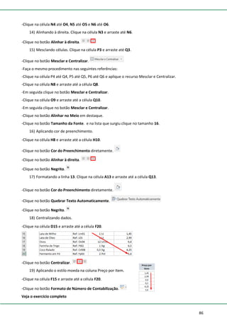 86
-Clique na célula N4 até O4, N5 até O5 e N6 até O6.
14) Alinhando à direita. Clique na célula N3 e arraste até N6.
-Clique no botão Alinhar à direita.
15) Mesclando células. Clique na célula P3 e arraste até Q3.
-Clique no botão Mesclar e Centralizar.
-Faça o mesmo procedimento nas seguintes referências:
-Clique na célula P4 até Q4, P5 até Q5, P6 até Q6 e aplique o recurso Mesclar e Centralizar.
-Clique na célula N8 e arraste até a célula Q8.
-Em seguida clique no botão Mesclar e Centralizar.
-Clique na célula O9 e arraste até a célula Q10.
-Em seguida clique no botão Mesclar e Centralizar.
-Clique no botão Alinhar no Meio em destaque.
-Clique no botão Tamanho da Fonte. e na lista que surgiu clique no tamanho 16.
16) Aplicando cor de preenchimento.
-Clique na célula H8 e arraste até a célula H10.
-Clique no botão Cor do Preenchimento diretamente.
-Clique no botão Alinhar à direita.
-Clique no botão Negrito.
17) Formatando a linha 13. Clique na célula A13 e arraste até a célula Q13.
-Clique no botão Cor do Preenchimento diretamente.
-Clique no botão Quebrar Texto Automaticamente.
-Clique no botão Negrito.
18) Centralizando dados.
-Clique na célula D15 e arraste até a célula F20.
-Clique no botão Centralizar.
19) Aplicando o estilo moeda na coluna Preço por Item.
-Clique na célula F15 e arraste até a célula F20.
-Clique no botão Formato de Número de Contabilização.
Veja o exercício completo
 