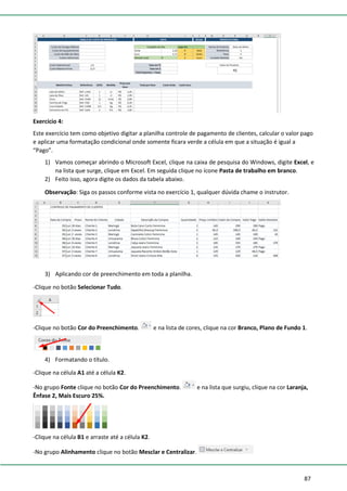 87
Exercício 4:
Este exercício tem como objetivo digitar a planilha controle de pagamento de clientes, calcular o valor pago
e aplicar uma formatação condicional onde somente ficara verde a célula em que a situação é igual a
“Pago”.
1) Vamos começar abrindo o Microsoft Excel, clique na caixa de pesquisa do Windows, digite Excel, e
na lista que surge, clique em Excel. Em seguida clique no ícone Pasta de trabalho em branco.
2) Feito isso, agora digite os dados da tabela abaixo.
Observação: Siga os passos conforme vista no exercício 1, qualquer dúvida chame o instrutor.
3) Aplicando cor de preenchimento em toda a planilha.
-Clique no botão Selecionar Tudo.
-Clique no botão Cor do Preenchimento. e na lista de cores, clique na cor Branco, Plano de Fundo 1.
4) Formatando o título.
-Clique na célula A1 até a célula K2.
-No grupo Fonte clique no botão Cor do Preenchimento. e na lista que surgiu, clique na cor Laranja,
Ênfase 2, Mais Escuro 25%.
-Clique na célula B1 e arraste até a célula K2.
-No grupo Alinhamento clique no botão Mesclar e Centralizar.
 