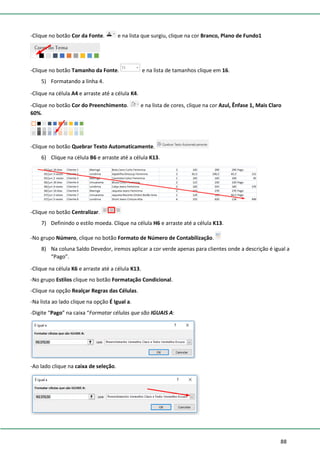 88
-Clique no botão Cor da Fonte. e na lista que surgiu, clique na cor Branco, Plano de Fundo1
-Clique no botão Tamanho da Fonte. e na lista de tamanhos clique em 16.
5) Formatando a linha 4.
-Clique na célula A4 e arraste até a célula K4.
-Clique no botão Cor do Preenchimento. e na lista de cores, clique na cor Azul, Ênfase 1, Mais Claro
60%.
-Clique no botão Quebrar Texto Automaticamente.
6) Clique na célula B6 e arraste até a célula K13.
-Clique no botão Centralizar.
7) Definindo o estilo moeda. Clique na célula H6 e arraste até a célula K13.
-No grupo Número, clique no botão Formato de Número de Contabilização.
8) Na coluna Saldo Devedor, iremos aplicar a cor verde apenas para clientes onde a descrição é igual a
“Pago”.
-Clique na célula K6 e arraste até a célula K13.
-No grupo Estilos clique no botão Formatação Condicional.
-Clique na opção Realçar Regras das Células.
-Na lista ao lado clique na opção É Igual a.
-Digite “Pago” na caixa “Formatar células que são IGUAIS A:
-Ao lado clique na caixa de seleção.
 