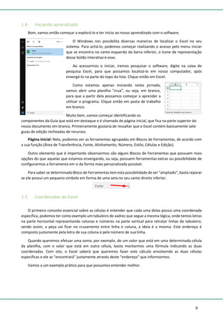 9
1.4. Iniciando aprendizado
Bom, vamos então começar a explorá-lo e ter início ao nosso aprendizado com o software.
O Windows nos possibilita diversas maneiras de localizar o Excel no seu
sistema. Para achá-lo, podemos começar realizando o acesso pelo menu iniciar
que se encontra no canto esquerdo da barra inferior, o ícone de representação
desse botão interativo é esse.
Ao acessarmos o iniciar, iremos pesquisar o software, digite na caixa de
pesquisa Excel, para que possamos localizá-lo em nosso computador, após
enxergá-lo na parte do topo da lista. Clique então em Excel.
Como estamos apenas iniciando nesta jornada,
vamos abrir uma planilha “crua”, ou seja, em branco,
para que a partir dela possamos começar a aprender a
utilizar o programa. Clique então em pasta de trabalho
em branco.
Muito bem, vamos começar identificando os
componentes da Guia que está em destaque e é chamada de página inicial, que fica na parte superior do
nosso documento em branco. Primeiramente gostaria de ressaltar que o Excel contém basicamente sete
guias de edição recheadas de recursos.
Página Inicial: Nela, podemos ver as ferramentas agrupadas em Blocos de Ferramentas, de acordo com
a sua função (Área de Transferência, Fonte, Alinhamento, Número, Estilo, Células e Edição).
Outro elemento que é importante observarmos são alguns Blocos de Ferramentas que possuem mais
opções do que aquelas que estamos enxergando, ou seja, possuem ferramentas extras ou possibilidade de
configurarmos a ferramenta em si da forma mais personalizada possível.
Para saber se determinado Bloco de Ferramentas tem esta possibilidade de ser “ampliado”, basta reparar
se ele possui um pequeno símbolo em forma de uma seta no seu canto direito inferior.
1.5. Coordenadas do Excel
O primeiro conceito essencial sobre as células é entender que cada uma delas possui uma coordenada
específica, podemos ter como exemplo um tabuleiro de xadrez que segue a mesma lógica, onde temos letras
na parte horizontal representando colunas e números na parte vertical para retratar linhas do tabuleiro,
sendo assim, a peça vai ficar no cruzamento entre linha e coluna, a ideia é a mesma. Este endereço é
composto justamente pela letra de sua coluna e pelo número de sua linha.
Quando queremos efetuar uma soma, por exemplo, de um valor que está em uma determinada célula
da planilha, com o valor que está em outra célula, basta montarmos uma fórmula indicando as duas
coordenadas. Com isto, o Excel saberá que queremos fazer este cálculo envolvendo as duas células
específicas e ele as “encontrará” justamente através deste “endereço” que informarmos.
Vamos a um exemplo prático para que possamos entender melhor.
 
