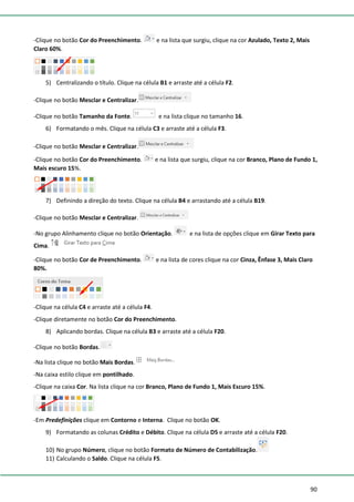90
-Clique no botão Cor do Preenchimento. e na lista que surgiu, clique na cor Azulado, Texto 2, Mais
Claro 60%.
5) Centralizando o título. Clique na célula B1 e arraste até a célula F2.
-Clique no botão Mesclar e Centralizar.
-Clique no botão Tamanho da Fonte. e na lista clique no tamanho 16.
6) Formatando o mês. Clique na célula C3 e arraste até a célula F3.
-Clique no botão Mesclar e Centralizar.
-Clique no botão Cor do Preenchimento. e na lista que surgiu, clique na cor Branco, Plano de Fundo 1,
Mais escuro 15%.
7) Definindo a direção do texto. Clique na célula B4 e arrastando até a célula B19.
-Clique no botão Mesclar e Centralizar.
-No grupo Alinhamento clique no botão Orientação. e na lista de opções clique em Girar Texto para
Cima.
-Clique no botão Cor de Preenchimento. e na lista de cores clique na cor Cinza, Ênfase 3, Mais Claro
80%.
-Clique na célula C4 e arraste até a célula F4.
-Clique diretamente no botão Cor do Preenchimento.
8) Aplicando bordas. Clique na célula B3 e arraste até a célula F20.
-Clique no botão Bordas.
-Na lista clique no botão Mais Bordas.
-Na caixa estilo clique em pontilhado.
-Clique na caixa Cor. Na lista clique na cor Branco, Plano de Fundo 1, Mais Escuro 15%.
-Em Predefinições clique em Contorno e Interna. Clique no botão OK.
9) Formatando as colunas Crédito e Débito. Clique na célula D5 e arraste até a célula F20.
10) No grupo Número, clique no botão Formato de Número de Contabilização.
11) Calculando o Saldo. Clique na célula F5.
 