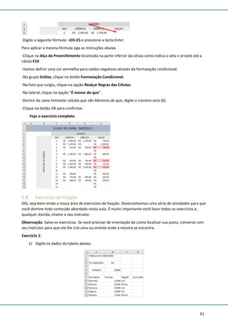 91
-Digite a seguinte fórmula: =D5-E5 e pressione a tecla Enter.
Para aplicar a mesma fórmula siga as instruções abaixo.
-Clique na Alça de Preenchimento localizada na parte inferior da célula como indica a seta e arraste até a
célula F19.
-Vamos definir uma cor vermelha para saldos negativos através da formatação condicional.
-No grupo Estilos, clique no botão Formatação Condicional.
-Na lista que surgiu, clique na opção Realçar Regras das Células.
-Na lateral, clique na opção “É menor do que”.
-Dentro da caixa Formatar células que são Menores do que, digite o número zero (0).
-Clique no botão OK para confirmar.
Veja o exercício completo.
5.8. Exercícios de Fixação
Olá, seja bem-vindo a nossa área de exercícios de fixação. Desenvolvemos uma série de atividades para que
você domine todo conteúdo abordado nesta aula. É muito importante você fazer todos os exercícios e,
qualquer dúvida, chame o seu instrutor.
Observação: Salve os exercícios. Se você precisar de orientação de como localizar sua pasta, converse com
seu instrutor para que ele lhe crie uma ou oriente onde a mesma se encontra.
Exercício 1:
1) Digite os dados da tabela abaixo.
 
