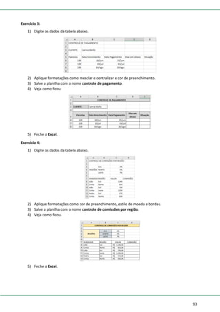 93
Exercício 3:
1) Digite os dados da tabela abaixo.
2) Aplique formatações como mesclar e centralizar e cor de preenchimento.
3) Salve a planilha com o nome controle de pagamento.
4) Veja como ficou
5) Feche o Excel.
Exercício 4:
1) Digite os dados da tabela abaixo.
2) Aplique formatações como cor de preenchimento, estilo de moeda e bordas.
3) Salve a planilha com o nome controle de comissões por região.
4) Veja como ficou.
5) Feche o Excel.
 