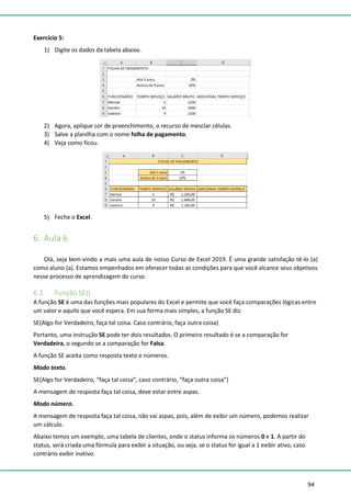 94
Exercício 5:
1) Digite os dados da tabela abaixo.
2) Agora, aplique cor de preenchimento, o recurso de mesclar células.
3) Salve a planilha com o nome folha de pagamento.
4) Veja como ficou.
5) Feche o Excel.
6. Aula 6
Olá, seja bem-vindo a mais uma aula de nosso Curso de Excel 2019. É uma grande satisfação tê-lo (a)
como aluno (a). Estamos empenhados em oferecer todas as condições para que você alcance seus objetivos
nesse processo de aprendizagem do curso.
6.1. Função SE()
A função SE é uma das funções mais populares do Excel e permite que você faça comparações lógicas entre
um valor e aquilo que você espera. Em sua forma mais simples, a função SE diz:
SE(Algo for Verdadeiro, faça tal coisa. Caso contrário, faça outra coisa)
Portanto, uma instrução SE pode ter dois resultados. O primeiro resultado é se a comparação for
Verdadeira, o segundo se a comparação for Falsa.
A função SE aceita como resposta texto e números.
Modo texto.
SE(Algo for Verdadeiro, “faça tal coisa”, caso contrário, “faça outra coisa”)
A mensagem de resposta faça tal coisa, deve estar entre aspas.
Modo número.
A mensagem de resposta faça tal coisa, não vai aspas, pois, além de exibir um número, podemos realizar
um cálculo.
Abaixo temos um exemplo, uma tabela de clientes, onde o status informa os números 0 e 1. A partir do
status, será criada uma fórmula para exibir a situação, ou seja, se o status for igual a 1 exibir ativo, caso
contrário exibir inativo.
 
