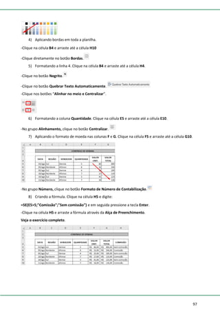 97
4) Aplicando bordas em toda a planilha.
-Clique na célula B4 e arraste até a célula H10
-Clique diretamente no botão Bordas.
5) Formatando a linha 4. Clique na célula B4 e arraste até a célula H4.
-Clique no botão Negrito.
-Clique no botão Quebrar Texto Automaticamente.
-Clique nos botões “Alinhar no meio e Centralizar”.
6) Formatando a coluna Quantidade. Clique na célula E5 e arraste até a célula E10.
-No grupo Alinhamento, clique no botão Centralizar.
7) Aplicando o formato de moeda nas colunas F e G. Clique na célula F5 e arraste até a célula G10.
-No grupo Número, clique no botão Formato de Número de Contabilização.
8) Criando a fórmula. Clique na célula H5 e digite:
=SE(E5>5;"Comissão";"Sem comissão") e em seguida pressione a tecla Enter.
-Clique na célula H5 e arraste a fórmula através da Alça de Preenchimento.
Veja o exercício completo.
 