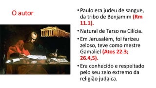 O autor •Paulo era judeu de sangue,
da tribo de Benjamim (Rm
11.1).
•Natural de Tarso na Cilícia.
•Em Jerusalém, foi farizeu
zeloso, teve como mestre
Gamaliel (Atos 22.3;
26.4,5).
•Era conhecido e respeitado
pelo seu zelo extremo da
religião judaica.
 