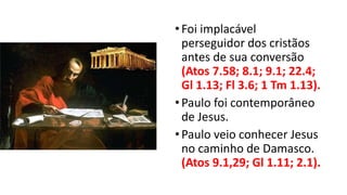 •Foi implacável
perseguidor dos cristãos
antes de sua conversão
(Atos 7.58; 8.1; 9.1; 22.4;
Gl 1.13; Fl 3.6; 1 Tm 1.13).
•Paulo foi contemporâneo
de Jesus.
•Paulo veio conhecer Jesus
no caminho de Damasco.
(Atos 9.1,29; Gl 1.11; 2.1).
 