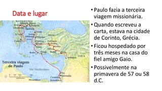 Data e lugar
•Paulo fazia a terceira
viagem missionária.
•Quando escreveu a
carta, estava na cidade
de Corinto, Grécia.
•Ficou hospedado por
três meses na casa do
fiel amigo Gaio.
•Possivelmente na
primavera de 57 ou 58
d.C.
 