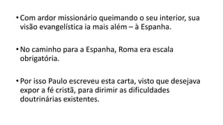 •Com ardor missionário queimando o seu interior, sua
visão evangelística ia mais além – à Espanha.
•No caminho para a Espanha, Roma era escala
obrigatória.
•Por isso Paulo escreveu esta carta, visto que desejava
expor a fé cristã, para dirimir as dificuldades
doutrinárias existentes.
 
