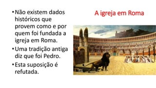 A igreja em Roma
•Não existem dados
históricos que
provem como e por
quem foi fundada a
igreja em Roma.
•Uma tradição antiga
diz que foi Pedro.
•Esta suposição é
refutada.
 