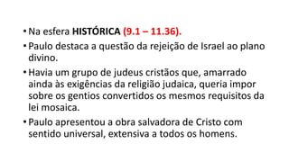 •Na esfera HISTÓRICA (9.1 – 11.36).
•Paulo destaca a questão da rejeição de Israel ao plano
divino.
•Havia um grupo de judeus cristãos que, amarrado
ainda às exigências da religião judaica, queria impor
sobre os gentios convertidos os mesmos requisitos da
lei mosaica.
•Paulo apresentou a obra salvadora de Cristo com
sentido universal, extensiva a todos os homens.
 