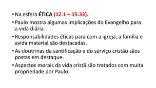 • Na esfera ÉTICA (12.1 – 15.33).
• Paulo mostra algumas implicações do Evangelho para
a vida diária.
• Responsabilidades éticas para com a igreja, a família e
avida material são destacadas.
• As doutrinas da santificação e do serviço cristão sãos
postas em destaque.
• Aspectos morais da vida cristã são tratados com muita
propriedade por Paulo.
 