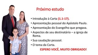 Próximo estudo
• Introdução à Carta (1.1-17).
• Apresentação pessoal do Apóstolo Paulo.
• Apresentação do Evangelho que pregava.
• Aspectos de seu destinatário – a igreja de
Roma.
• Sua saudação pessoal.
• O tema da Carta.
ESPERO VOCÊ, MUITO OBRIGADO!
 
