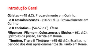 Introdução Geral
Gálatas – (49 d.C). Provavelmente em Corinto.
I e II Tessalonicenses – (50-51 d.C). Provavelmente em
Corinto.
I e II Coríntios – (54-57 d.C). Éfeso.
Filipenses, Filemom, Colossenses e Efésios – (61 d.C).
Epístolas da prisão, escrita em Roma.
I Timóteo, Tito e II Timóteo – (65-68 d.C). Escritas no
período dos dois aprisionamentos de Paulo em Roma.
 
