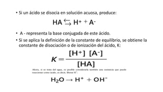• Si un ácido se disocia en solución acuosa, produce:
• A - representa la base conjugada de este ácido.
• Si se aplica la definición de la constante de equilibrio, se obtiene la
constante de disociación o de ionización del ácido, K:
 
