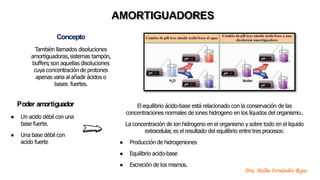 Concepto
También llamados disoluciones
amortiguadoras,sistemas tampón,
buffers;son aquellas disoluciones
cuya concentración de protones
apenas varia al añadir ácidos o
bases fuertes.
AMORTIGUADORES
Poder am
ortiguador
● Un acido débil con una
base fuerte.
● Una base débil con
acido fuerte
El equilibrio ácido-base está relacionado con la conservación de las
concentraciones normales de iones hidrogeno en los líquidos del organismo..
La concentración de ion hidrogeno en el organismo y sobre todo en el liquido
extracelular, es el resultado del equilibrio entre tres procesos:
● Producción de hidrogeniones
● Equilibrio acido-base
● Excreción de los mismos.
Dra. Melba Fernández Rojas
 