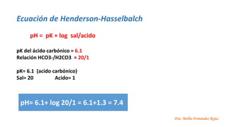 Dra. Melba Fernández Rojas
Ecuación de Henderson-Hasselbalch
pH = pK + log sal/acido
pK del ácido carbónico = 6.1
Relación HCO3-/H2CO3 = 20/1
pK= 6.1 (acido carbónico)
Sal= 20 Acido= 1
pH= 6.1+ log 20/1 = 6.1+1.3 = 7.4
 
