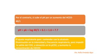 Dra. Melba Fernández Rojas
Por el contrario, si sube el pH por un aumento del HCO3-
40/1
pH = pk + log 40/1 = 6.1 + 1.6 = 7.7
El ajuste respiratorio para contender con la alcalosis:
Disminución en la intensidad y frecuencia respiratoria, para impedir
la salida del CO2, y elevación en la pCO2, y aumenta la
concentración de H2CO3
 